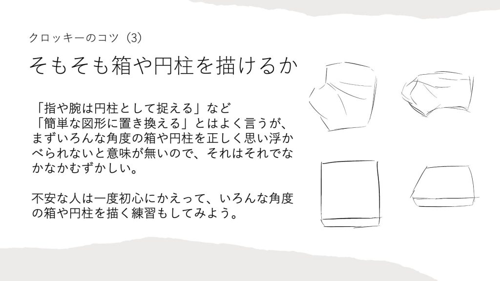 クロッキーのコツ（3）そもそも箱や円柱を描けるか。「指や腕は円柱として捉える」など「簡単な図形に置き換える」とはよく言うが、まずいろんな角度の箱や円柱を正しく思い浮かべられないと意味が無いので、それはそれでなかなかむずかしい。不安な人は一度初心にかえって、いろんな角度の箱や円柱を描く練習もしてみよう。