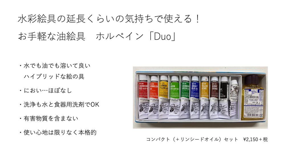 水彩絵具の延長くらいの気持ちで使える！お手軽な油絵具　ホルベイン「Duo」・水でも油でも溶いて良い　ハイブリッドな絵の具 ・におい…ほぼなし ・洗浄も水と食器用洗剤でOK ・有害物質を含まない ・使い心地は限りなく本格的コンパクト（＋リンシードオイル）セット　¥2,150＋税