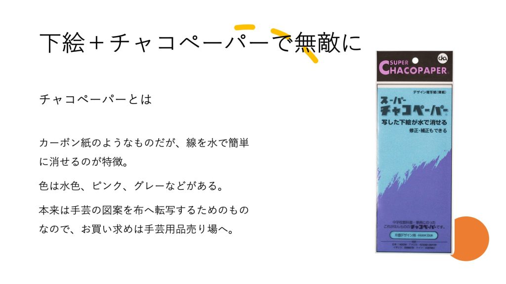 下絵+チャコペーパーで無敵に。チャコペーパーとはカーボン紙のようなものだが、線を水で簡単に消せるのが特徴。色は水色、ピンク、グレーなどがある。本来は手芸の図案を布へ転写するためのものなので、お買い求めは手芸用品売り場へ。