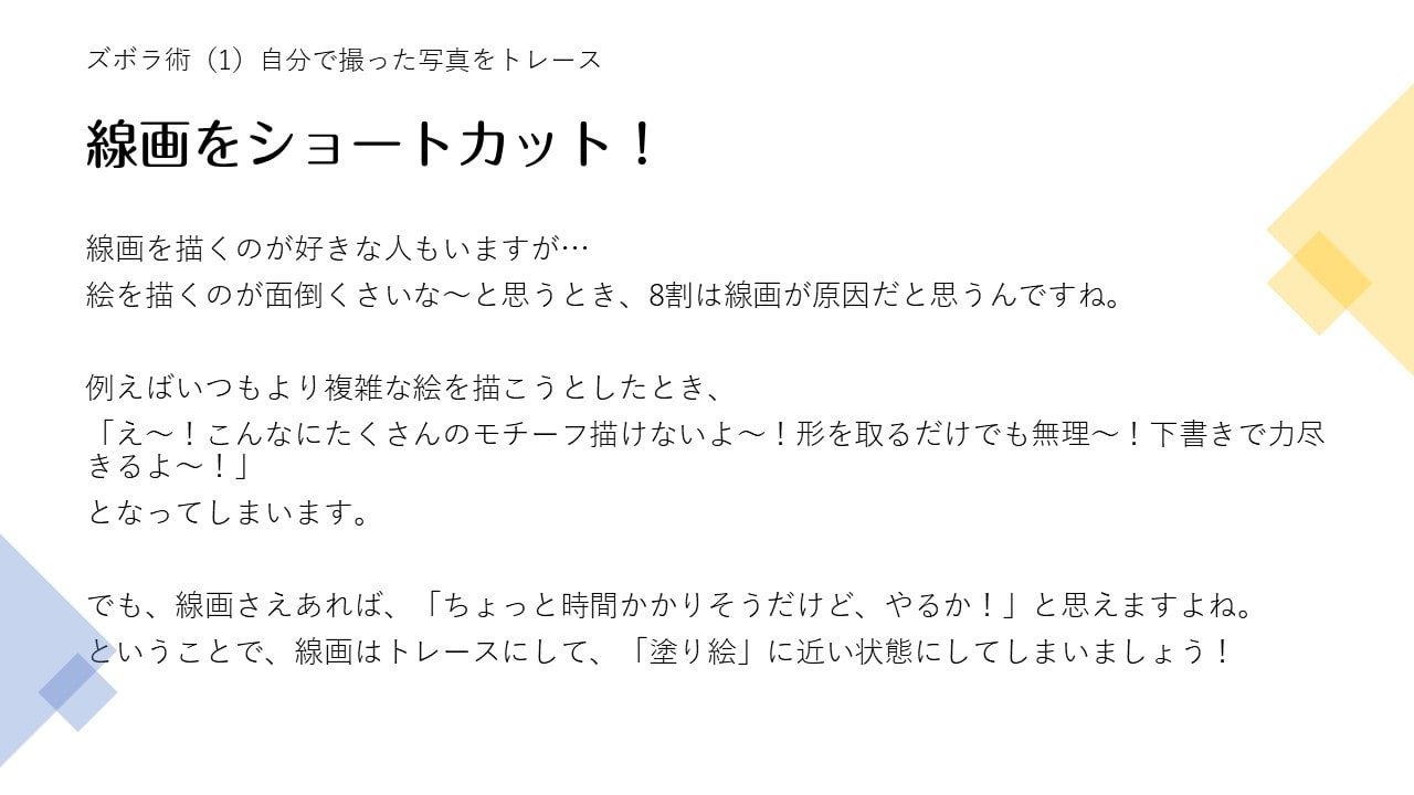 線画を描くのが好きな人もいますが…絵を描くのが面倒くさいな～と思うとき、8割は線画が原因だと思うんですね。例えばいつもより複雑な絵を描こうとしたとき、「え～！こんなにたくさんのモチーフ描けないよ～！形を取るだけでも無理～！下書きで力尽きるよ～！」となってしまいます。でも、線画さえあれば、「ちょっと時間かかりそうだけど、やるか！」と思えますよね。ということで、線画はトレースにして、「塗り絵」に近い状態にしてしまいましょう！
