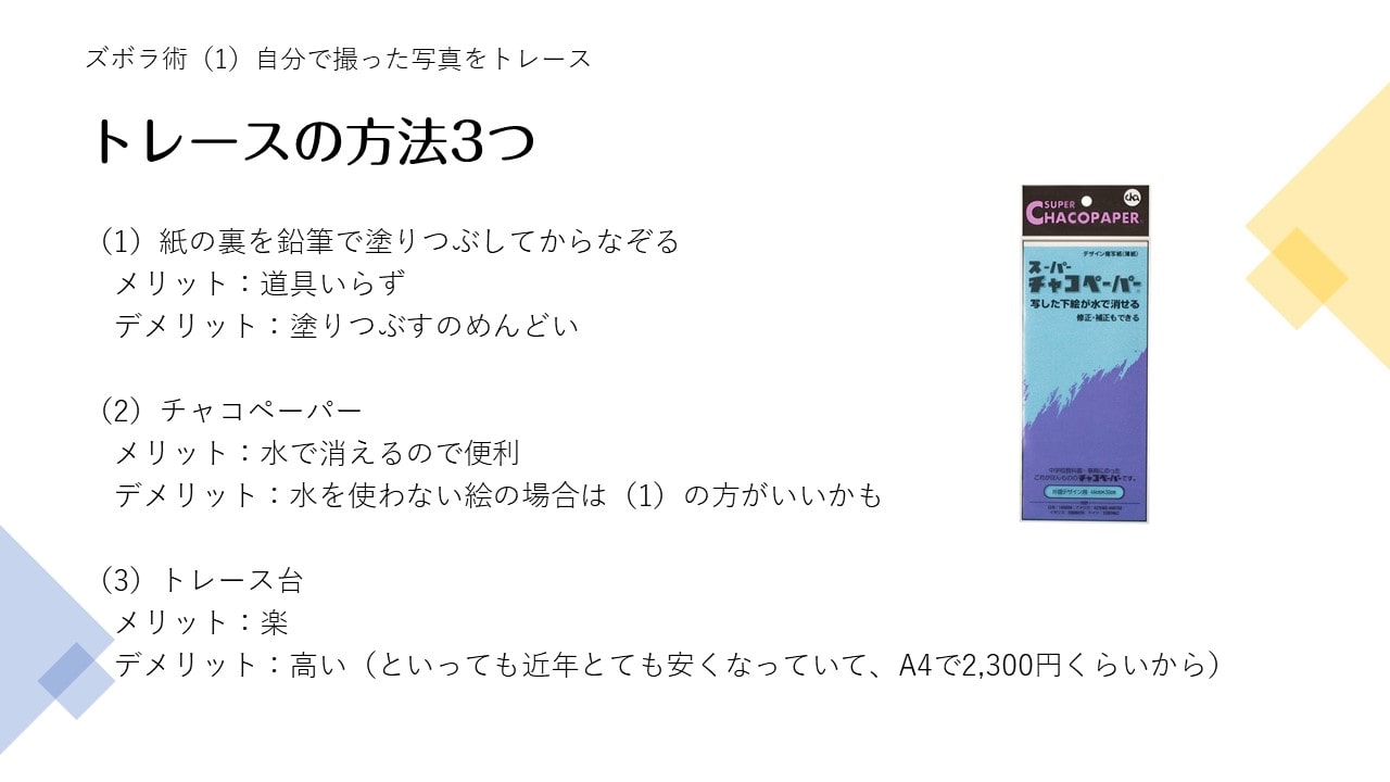 （1）紙の裏を鉛筆で塗りつぶしてからなぞるメリット：道具いらずデメリット：塗りつぶすのめんどい（2）チャコペーパーメリット：水で消えるので便利 デメリット：水を使わない絵の場合は（1）の方がいいかも（3）トレース台メリット：楽デメリット：高い（といっても近年とても安くなっていて、A4で2,300円くらいから）