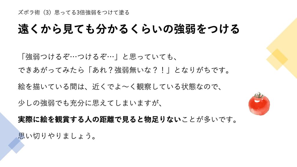 遠くから見ても分かるくらいの強弱をつける。「強弱つけるぞ…つけるぞ…」と思っていても、できあがってみたら「あれ？強弱無いな？！」となりがちです。 絵を描いている間は、近くでよ～く観察している状態なので、 少しの強弱でも充分に思えてしまいますが、 実際に絵を観賞する人の距離で見ると物足りないことが多いです。 思い切りやりましょう。