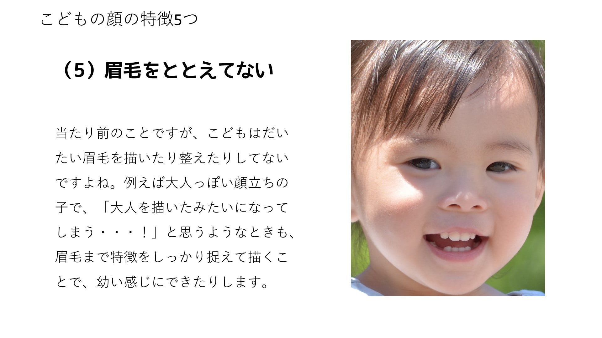 当たり前のことですが、こどもはだいたい眉毛を描いたり整えたりしてないですよね。例えば大人っぽい顔立ちの子で、「大人を描いたみたいになってしまう・・・！」と思うようなときも、眉毛まで特徴をしっかり捉えて描くことで、幼い感じにできたりします。
