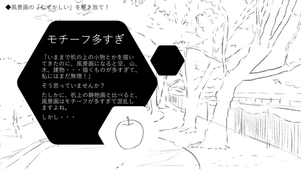 モチーフ多すぎ。「いままで机の上の小物とかを描いてきたのに、風景画になると空、山、木、建物・・・描くものが多すぎて、私にはまだ無理！」 そう思っていませんか？ たしかに、机上の静物画と比べると、風景画はモチーフが多すぎて混乱しますよね。 しかし・・・