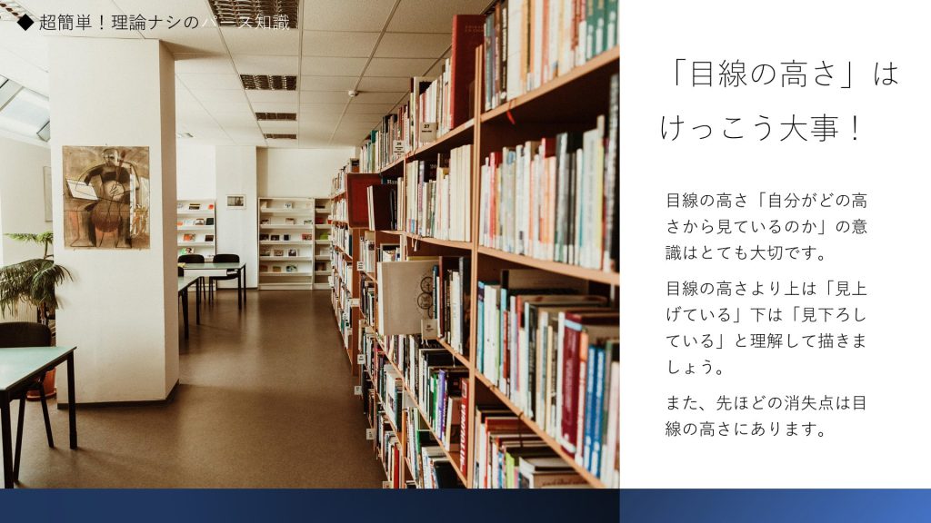 「目線の高さ」はけっこう大事！目線の高さ「自分がどの高さから見ているのか」の意識はとても大切です。 目線の高さより上は「見上げている」下は「見下ろしている」と理解して描きましょう。 また、先ほどの消失点は目線の高さにあります。