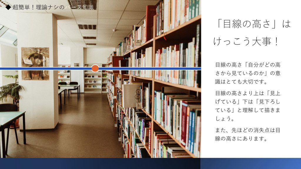 「目線の高さ」はけっこう大事！目線の高さ「自分がどの高さから見ているのか」の意識はとても大切です。 目線の高さより上は「見上げている」下は「見下ろしている」と理解して描きましょう。 また、先ほどの消失点は目線の高さにあります。
