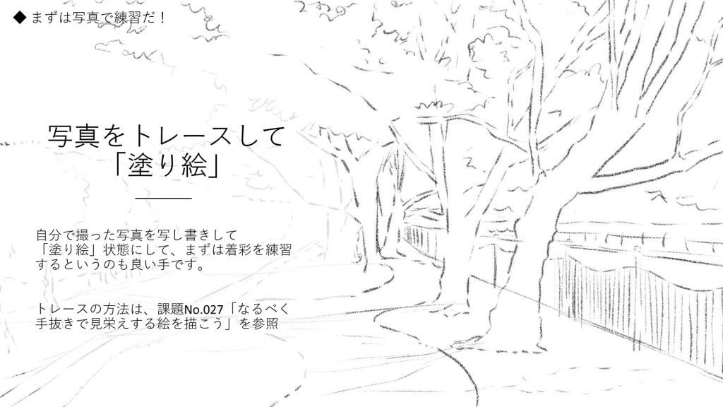 写真をトレースして「塗り絵」。自分で撮った写真を写し書きして「塗り絵」状態にして、まずは着彩を練習するというのも良い手です。  トレースの方法は、課題No.027「なるべく手抜きで見栄えする絵を描こう」を参照